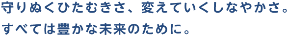 守りぬくひたむきさ、変えていくしなやかさ。すべては豊かな未来のために。